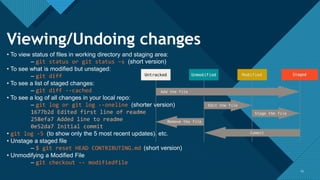 Click to edit Master title style
1515
Viewing/Undoing changes
• To view status of files in working directory and staging area:
– git status or git status –s (short version)
• To see what is modified but unstaged:
– git diff
• To see a list of staged changes:
– git diff --cached
• To see a log of all changes in your local repo:
– git log or git log --oneline (shorter version)
1677b2d Edited first line of readme
258efa7 Added line to readme
0e52da7 Initial commit
• git log -5 (to show only the 5 most recent updates), etc.
• Unstage a staged file
– $ git reset HEAD CONTRIBUTING.md (short version)
• Unmodifying a Modified File
– git checkout -- modifiedfile
 