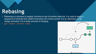 Click to edit Master title style
22
22
Rebasing
• Rebasing is a process to reapply commits on top of another base trip. It is used to apply a
sequence of commits from distinct branches into a final commit. It is an alternative of git
merge command. It is a linear process of merging.
• git rebase <branch name>
 