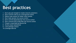 Click to edit Master title style
3333
1. Don’t git push straight to master (branch protection)
2. Don’t commit code as an unrecognized author
3. Define code owners for faster code reviews
4. Don’t leak secrets into source control
5. Don’t commit dependencies into source control
6. Don’t commit local config files into source control
7. Create a meaningful git ignore file
8. Archive dead repositories
9. Lock package version
10.Leverage task list
Best practices
 