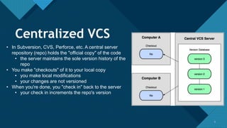 Click to edit Master title style
5 5
• In Subversion, CVS, Perforce, etc. A central server
repository (repo) holds the "official copy" of the code
• the server maintains the sole version history of the
repo
• You make "checkouts" of it to your local copy
• you make local modifications
• your changes are not versioned
• When you're done, you "check in" back to the server
• your check in increments the repo's version
Centralized VCS
 