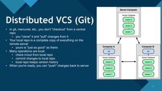 Click to edit Master title style
6 6
• In git, mercurial, etc., you don't "checkout“ from a central
repo
• you "clone" it and "pull" changes from it
• Your local repo is a complete copy of everything on the
remote server
• yours is "just as good" as theirs
• Many operations are local:
• check in/out from local repo
• commit changes to local repo
• local repo keeps version history
• When you're ready, you can "push" changes back to server
Distributed VCS (Git)
 