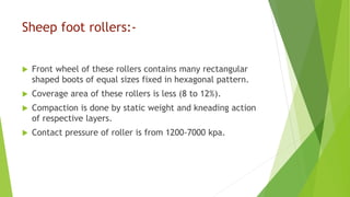 Sheep foot rollers:-
 Front wheel of these rollers contains many rectangular
shaped boots of equal sizes fixed in hexagonal pattern.
 Coverage area of these rollers is less (8 to 12%).
 Compaction is done by static weight and kneading action
of respective layers.
 Contact pressure of roller is from 1200-7000 kpa.
 