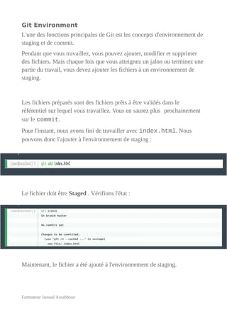 Git Environment
L'une des fonctions principales de Git est les concepts d'environnement de
staging et de commit.
Pendant que vous travaillez, vous pouvez ajouter, modifier et supprimer
des fichiers. Mais chaque fois que vous atteignez un jalon ou terminez une
partie du travail, vous devez ajouter les fichiers à un environnement de
staging.
Les fichiers préparés sont des fichiers prêts à être validés dans le
référentiel sur lequel vous travaillez. Vous en saurez plus prochainement
sur le commit.
Pour l'instant, nous avons fini de travailler avec index.html. Nous
pouvons donc l'ajouter à l'environnement de staging :
Le fichier doit être Staged . Vérifions l'état :
Maintenant, le fichier a été ajouté à l'environnement de staging.
Formateur Jaouad Assabbour
 