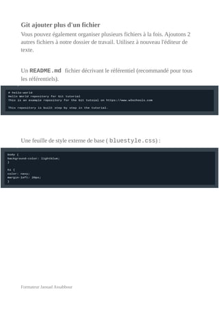 Git ajouter plus d'un fichier
Vous pouvez également organiser plusieurs fichiers à la fois. Ajoutons 2
autres fichiers à notre dossier de travail. Utilisez à nouveau l'éditeur de
texte.
Un README.md fichier décrivant le référentiel (recommandé pour tous
les référentiels).
Une feuille de style externe de base ( bluestyle.css) :
Formateur Jaouad Assabbour
 