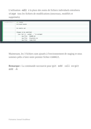 L'utilisation –all à la place des noms de fichiers individuels entraînera
stage tous les fichiers de modifications (nouveaux, modifiés et
supprimés).
Maintenant, les 3 fichiers sont ajoutés à l'environnement de staging et nous
sommes prêts à faire notre premier fichier commit.
Remarque : La commande raccourcie pour git add –all est git
add -A
Formateur Jaouad Assabbour
 