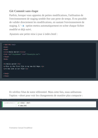 Git Commit sans étape
Parfois, lorsque vous apportez de petites modifications, l'utilisation de
l'environnement de staging semble être une perte de temps. Il est possible
de valider directement les modifications, en sautant l'environnement de
staging. L' -a option mettra automatiquement en scène chaque fichier
modifié et déjà suivi.
Ajoutons une petite mise à jour à index.html :
Et vérifiez l'état de notre référentiel. Mais cette fois, nous utiliserons
l'option --short pour voir les changements de manière plus compacte :
Formateur Jaouad Assabbour
 
