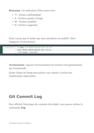 Remarque : les indicateurs d'état courts sont :
• ?? - Fichiers Untracked
• A - Fichiers ajoutés à l'étape
• M - Fichiers modifiés
• D - Fichiers supprimés
Nous voyons que le fichier que nous attendions est modifié. Alors
engageons-le directement :
Avertissement : Ignorer l'environnement de transfert n'est généralement
pas recommandé.
Sauter l'étape de l'étape peut parfois vous amener à inclure des
modifications indésirables.
Git Commit Log
Pour afficher l'historique des commits d'un dépôt, vous pouvez utiliser la
commande log:
Formateur Jaouad Assabbour
 