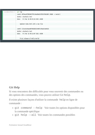 Git Help
Si vous rencontrez des difficultés pour vous souvenir des commandes ou
des options des commandes, vous pouvez utiliser Git help.
Il existe plusieurs façons d'utiliser la commande help en ligne de
commande :
• git command --help Voir toutes les options disponibles pour
la commande spécifique
• git help -–all Voir toutes les commandes possibles
Formateur Jaouad Assabbour
 