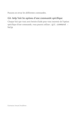 Passons en revue les différentes commandes.
Git -help Voir les options d'une commande spécifique
Chaque fois que vous avez besoin d'aide pour vous souvenir de l'option
spécifique d'une commande, vous pouvez utiliser : git command -
help
Formateur Jaouad Assabbour
 