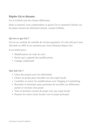 Dépôts Git et distants
Git et GitHub sont des choses différentes.
Dans ce tutoriel, vous comprendrez ce qu'est Git et comment l'utiliser sur
les plates-formes de référentiel distant, comme GitHub.
Qu'est-ce que Git ?
Git est un système de contrôle de version populaire. Il a été créé par Linus
Torvalds en 2005 et est maintenu par Junio Hamano depuis lors.
Il est utilisé pour :
• Modifications du code de suivi
• Suivre qui a apporté des modifications
• Codage collaboratif
Que fait Git ?
• Gérer des projets avec les référentiels
• Cloner un projet pour travailler sur une copie locale
• Contrôlez et suivez les modifications avec Staging et Committing
• Branchez et fusionnez pour permettre de travailler sur différentes
parties et versions d'un projet
• Tirez la dernière version du projet vers une copie locale
• Pousser les mises à jour locales vers le projet principal
Formateur Jaouad Assabbour
 