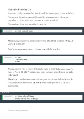 Nouvelle branche Git
Ajoutons quelques nouvelles fonctionnalités à notre page index.html.
Nous travaillons dans notre référentiel local et nous ne voulons pas
perturber ou éventuellement détruire le projet principal.
Nous créons donc une nouvelle branche:
Maintenant, nous avons créé une nouvelle branche nommé " hello-
world-images"
Confirmons que nous avons créé une nouvelle branche:
Nous pouvons voir la nouvelle branche avec le nom "hello-world-images",
mais le *côté master précise que nous sommes actuellement sur celle-
ci branch.
Checkout est la commande utilisée pour extraire un fichier branch.
Nous déplaçant du courant branch vers celui spécifié à la fin de la
commande :
Formateur Jaouad Assabbour
 