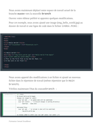 Nous avons maintenant déplacé notre espace de travail actuel de la
branche master vers la nouvelle branch
Ouvrez votre éditeur préféré et apportez quelques modifications.
Pour cet exemple, nous avons ajouté une image (img_hello_world.jpg) au
dossier de travail et une ligne de code dans le fichier index.html :
Nous avons apporté des modifications à un fichier et ajouté un nouveau
fichier dans le répertoire de travail (même répertoire que le main
branch).
Vérifiez maintenant l'état du courantbranch :
Formateur Jaouad Assabbour
 