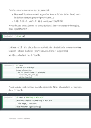 Passons donc en revue ce qui se passe ici :
• Des modifications ont été apportées à notre fichier index.html, mais
le fichier n'est pas préparé pour commit
• img_hello_world.jpg n'est pas tracked
Nous devons donc ajouter les deux fichiers à l'environnement de staging
pour cela branch :
Utiliser –all à la place des noms de fichiers individuels mettra en scène
tous les fichiers modifiés (nouveaux, modifiés et supprimés).
Vérifiez status les branch:
Nous sommes satisfaits de nos changements. Nous allons donc les engager
dans branch:
Formateur Jaouad Assabbour
 