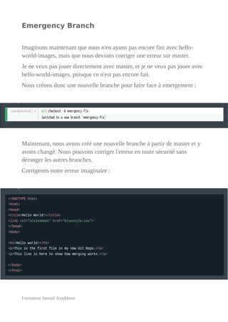 Emergency Branch
Imaginons maintenant que nous n'en ayons pas encore fini avec hello-
world-images, mais que nous devions corriger une erreur sur master.
Je ne veux pas jouer directement avec master, et je ne veux pas jouer avec
hello-world-images, puisque ce n'est pas encore fait.
Nous créons donc une nouvelle branche pour faire face à emergement :
Maintenant, nous avons créé une nouvelle branche à partir de master et y
avons changé. Nous pouvons corriger l'erreur en toute sécurité sans
déranger les autres branches.
Corrigeons notre erreur imaginaire :
Formateur Jaouad Assabbour
 