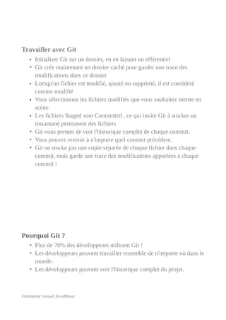 Travailler avec Git
• Initialiser Git sur un dossier, en en faisant un référentiel
• Git crée maintenant un dossier caché pour garder une trace des
modifications dans ce dossier
• Lorsqu'un fichier est modifié, ajouté ou supprimé, il est considéré
comme modifié
• Vous sélectionnez les fichiers modifiés que vous souhaitez mettre en
scène
• Les fichiers Staged sont Committed , ce qui invite Git à stocker un
instantané permanent des fichiers
• Git vous permet de voir l'historique complet de chaque commit.
• Vous pouvez revenir à n'importe quel commit précédent.
• Git ne stocke pas une copie séparée de chaque fichier dans chaque
commit, mais garde une trace des modifications apportées à chaque
commit !
Pourquoi Git ?
• Plus de 70% des développeurs utilisent Git !
• Les développeurs peuvent travailler ensemble de n'importe où dans le
monde.
• Les développeurs peuvent voir l'historique complet du projet.
Formateur Jaouad Assabbour
 
