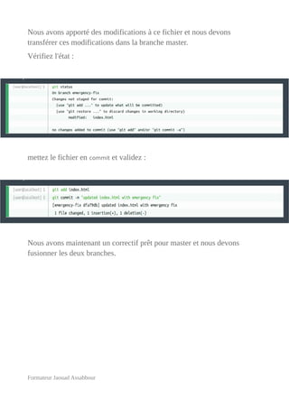 Nous avons apporté des modifications à ce fichier et nous devons
transférer ces modifications dans la branche master.
Vérifiez l'état :
mettez le fichier en commit et validez :
Nous avons maintenant un correctif prêt pour master et nous devons
fusionner les deux branches.
Formateur Jaouad Assabbour
 