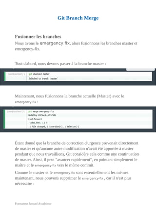 Git Branch Merge
Fusionner les branches
Nous avons le emergency fix, alors fusionnons les branches master et
emergency-fix.
Tout d'abord, nous devons passer à la branche master :
Maintenant, nous fusionnons la branche actuelle (Master) avec le
emergency-fix :
Étant donné que la branche de correction d'urgence provenait directement
de master et qu'aucune autre modification n'avait été apportée à master
pendant que nous travaillions, Git considère cela comme une continuation
de master. Ainsi, il peut "avancer rapidement", en pointant simplement le
maître et le emergency-fix vers le même commit.
Comme le master et le emergency-fix sont essentiellement les mêmes
maintenant, nous pouvons supprimer le emergency-fix , car il n'est plus
nécessaire :
Formateur Jaouad Assabbour
 