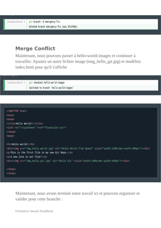 Merge Conflict
Maintenant, nous pouvons passer à hello-world-images et continuer à
travailler. Ajoutez un autre fichier image (img_hello_git.jpg) et modifiez
index.html pour qu'il s'affiche
Maintenant, nous avons terminé notre travail ici et pouvons organiser et
valider pour cette branche :
Formateur Jaouad Assabbour
 