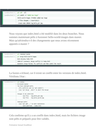 Nous voyons que index.html a été modifié dans les deux branches. Nous
sommes maintenant prêts à fusionner hello-world-images dans master.
Mais qu'adviendra-t-il des changements que nous avons récemment
apportés à master ?
La fusion a échoué, car il existe un conflit entre les versions de index.html.
Vérifions l'état :
Cela confirme qu'il y a un conflit dans index.html, mais les fichiers image
sont prêts et préparés pour être validés.
Formateur Jaouad Assabbour
 
