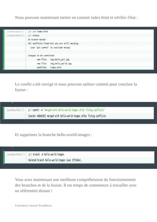 Nous pouvons maintenant mettre en commit index.html et vérifier l'état :
Le conflit a été corrigé et nous pouvons utiliser commit pour conclure la
fusion :
Et supprimez la branche hello-world-images :
Vous avez maintenant une meilleure compréhension du fonctionnement
des branches et de la fusion. Il est temps de commencer à travailler avec
un référentiel distant !
Formateur Jaouad Assabbour
 