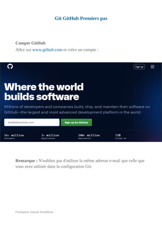 Git GitHub Premiers pas
Compte GitHub
Allez sur www.gitbub.com et créez un compte :
Remarque : N'oubliez pas d'utiliser la même adresse e-mail que celle que
vous avez utilisée dans la configuration Git.
Formateur Jaouad Assabbour
 