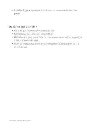 • Les développeurs peuvent revenir aux versions antérieures d'un
projet.
Qu'est-ce que GitHub ?
• Git n'est pas la même chose que GitHub.
• GitHub crée des outils qui utilisent Git.
• GitHub est le plus grand hôte de code source au monde et appartient
à Microsoft depuis 2018.
• Dans ce cours, nous allons nous concentrer sur l'utilisation de Git
avec GitHub.
Formateur Jaouad Assabbour
 