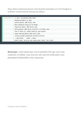 Nous allons maintenant pousser notre branche principale vers l'url d'origine et
la définir comme branche distante par défaut :
Remarque : étant donné que c'est la première fois que vous vous
connectez à GitHub, vous recevrez une sorte de notification vous
permettant d'authentifier cette connexion.
Formateur Jaouad Assabbour
 