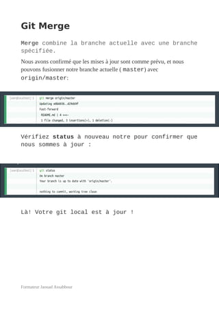 Git Merge
Merge combine la branche actuelle avec une branche
spécifiée.
Nous avons confirmé que les mises à jour sont comme prévu, et nous
pouvons fusionner notre branche actuelle ( master) avec
origin/master:
Vérifiez status à nouveau notre pour confirmer que
nous sommes à jour :
Là! Votre git local est à jour !
Formateur Jaouad Assabbour
 