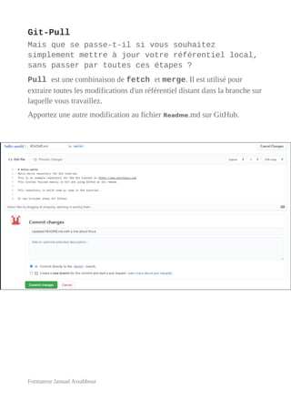 Git-Pull
Mais que se passe-t-il si vous souhaitez
simplement mettre à jour votre référentiel local,
sans passer par toutes ces étapes ?
Pull est une combinaison de fetch et merge. Il est utilisé pour
extraire toutes les modifications d'un référentiel distant dans la branche sur
laquelle vous travaillez.
Apportez une autre modification au fichier Readme.md sur GitHub.
Formateur Jaouad Assabbour
 