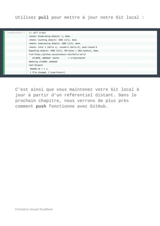 Utilisez pull pour mettre à jour notre Git local :
C'est ainsi que vous maintenez votre Git local à
jour à partir d'un référentiel distant. Dans le
prochain chapitre, nous verrons de plus près
comment push fonctionne avec GitHub.
Formateur Jaouad Assabbour
 