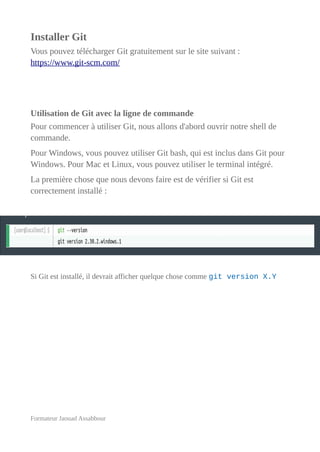 Installer Git
Vous pouvez télécharger Git gratuitement sur le site suivant :
https://www.git-scm.com/
Utilisation de Git avec la ligne de commande
Pour commencer à utiliser Git, nous allons d'abord ouvrir notre shell de
commande.
Pour Windows, vous pouvez utiliser Git bash, qui est inclus dans Git pour
Windows. Pour Mac et Linux, vous pouvez utiliser le terminal intégré.
La première chose que nous devons faire est de vérifier si Git est
correctement installé :
Si Git est installé, il devrait afficher quelque chose comme git version X.Y
Formateur Jaouad Assabbour
 