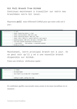 Git Pull Branch from GitHub
Continuez maintenant à travailler sur notre new
branchdans notre Git local.
Reprenons pull notre référentiel GitHub pour que notre code soit à
jour :
Maintenant, notre principal branch est à jour. Et
on peut voir qu'il y en a une nouvelle branch
disponible sur GitHub.
Faites une status vérification rapide :
Et confirmez quelles succursales nous avons et où nous travaillons en ce
moment :
Formateur Jaouad Assabbour
 