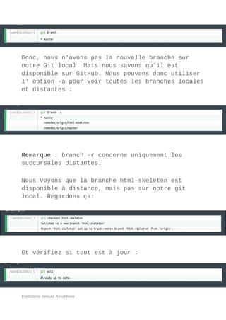 Donc, nous n'avons pas la nouvelle branche sur
notre Git local. Mais nous savons qu'il est
disponible sur GitHub. Nous pouvons donc utiliser
l' option -a pour voir toutes les branches locales
et distantes :
Remarque : branch -r concerne uniquement les
succursales distantes.
Nous voyons que la branche html-skeleton est
disponible à distance, mais pas sur notre git
local. Regardons ça:
Et vérifiez si tout est à jour :
Formateur Jaouad Assabbour
 
