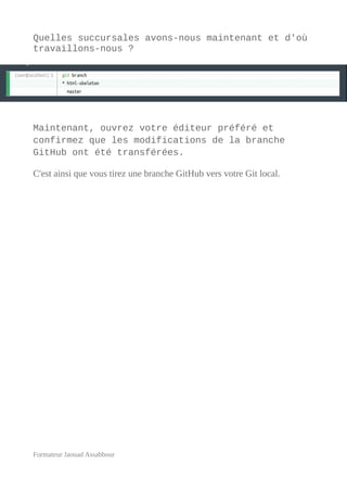 Quelles succursales avons-nous maintenant et d'où
travaillons-nous ?
Maintenant, ouvrez votre éditeur préféré et
confirmez que les modifications de la branche
GitHub ont été transférées.
C'est ainsi que vous tirez une branche GitHub vers votre Git local.
Formateur Jaouad Assabbour
 