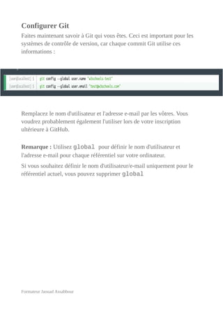 Configurer Git
Faites maintenant savoir à Git qui vous êtes. Ceci est important pour les
systèmes de contrôle de version, car chaque commit Git utilise ces
informations :
Remplacez le nom d'utilisateur et l'adresse e-mail par les vôtres. Vous
voudrez probablement également l'utiliser lors de votre inscription
ultérieure à GitHub.
Remarque : Utilisez global pour définir le nom d'utilisateur et
l'adresse e-mail pour chaque référentiel sur votre ordinateur.
Si vous souhaitez définir le nom d'utilisateur/e-mail uniquement pour le
référentiel actuel, vous pouvez supprimer global
Formateur Jaouad Assabbour
 