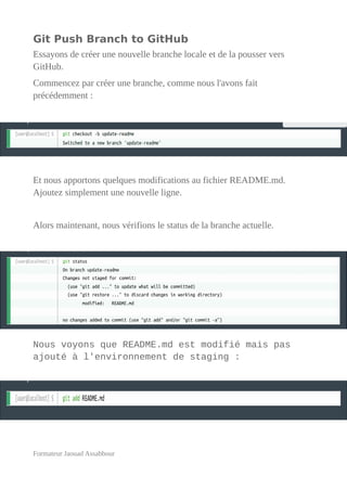 Git Push Branch to GitHub
Essayons de créer une nouvelle branche locale et de la pousser vers
GitHub.
Commencez par créer une branche, comme nous l'avons fait
précédemment :
Et nous apportons quelques modifications au fichier README.md.
Ajoutez simplement une nouvelle ligne.
Alors maintenant, nous vérifions le status de la branche actuelle.
Nous voyons que README.md est modifié mais pas
ajouté à l'environnement de staging :
Formateur Jaouad Assabbour
 