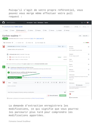 Puisqu'il s'agit de votre propre référentiel, vous
pouvez vous merge même effectuer votre pull
request :
La demande d'extraction enregistrera les
modifications, ce qui signifie que vous pourrez
les parcourir plus tard pour comprendre les
modifications apportées.
Formateur Jaouad Assabbour
 