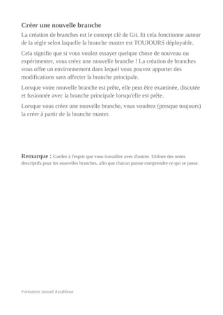 Créer une nouvelle branche
La création de branches est le concept clé de Git. Et cela fonctionne autour
de la règle selon laquelle la branche master est TOUJOURS déployable.
Cela signifie que si vous voulez essayer quelque chose de nouveau ou
expérimenter, vous créez une nouvelle branche ! La création de branches
vous offre un environnement dans lequel vous pouvez apporter des
modifications sans affecter la branche principale.
Lorsque votre nouvelle branche est prête, elle peut être examinée, discutée
et fusionnée avec la branche principale lorsqu'elle est prête.
Lorsque vous créez une nouvelle branche, vous voudrez (presque toujours)
la créer à partir de la branche master.
Remarque : Gardez à l'esprit que vous travaillez avec d'autres. Utiliser des noms
descriptifs pour les nouvelles branches, afin que chacun puisse comprendre ce qui se passe.
Formateur Jaouad Assabbour
 