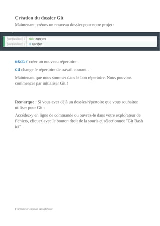 Création du dossier Git
Maintenant, créons un nouveau dossier pour notre projet :
mkdir créer un nouveau répertoire .
cd change le répertoire de travail courant .
Maintenant que nous sommes dans le bon répertoire. Nous pouvons
commencer par initialiser Git !
Remarque : Si vous avez déjà un dossier/répertoire que vous souhaitez
utiliser pour Git :
Accédez-y en ligne de commande ou ouvrez-le dans votre explorateur de
fichiers, cliquez avec le bouton droit de la souris et sélectionnez "Git Bash
ici"
Formateur Jaouad Assabbour
 