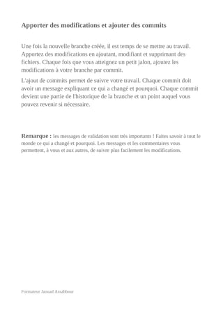 Apporter des modifications et ajouter des commits
Une fois la nouvelle branche créée, il est temps de se mettre au travail.
Apportez des modifications en ajoutant, modifiant et supprimant des
fichiers. Chaque fois que vous atteignez un petit jalon, ajoutez les
modifications à votre branche par commit.
L'ajout de commits permet de suivre votre travail. Chaque commit doit
avoir un message expliquant ce qui a changé et pourquoi. Chaque commit
devient une partie de l'historique de la branche et un point auquel vous
pouvez revenir si nécessaire.
Remarque : les messages de validation sont très importants ! Faites savoir à tout le
monde ce qui a changé et pourquoi. Les messages et les commentaires vous
permettent, à vous et aux autres, de suivre plus facilement les modifications.
Formateur Jaouad Assabbour
 