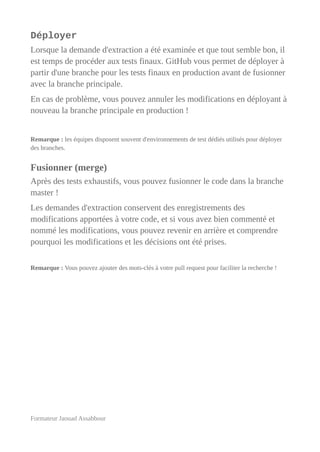 Déployer
Lorsque la demande d'extraction a été examinée et que tout semble bon, il
est temps de procéder aux tests finaux. GitHub vous permet de déployer à
partir d'une branche pour les tests finaux en production avant de fusionner
avec la branche principale.
En cas de problème, vous pouvez annuler les modifications en déployant à
nouveau la branche principale en production !
Remarque : les équipes disposent souvent d'environnements de test dédiés utilisés pour déployer
des branches.
Fusionner (merge)
Après des tests exhaustifs, vous pouvez fusionner le code dans la branche
master !
Les demandes d'extraction conservent des enregistrements des
modifications apportées à votre code, et si vous avez bien commenté et
nommé les modifications, vous pouvez revenir en arrière et comprendre
pourquoi les modifications et les décisions ont été prises.
Remarque : Vous pouvez ajouter des mots-clés à votre pull request pour faciliter la recherche !
Formateur Jaouad Assabbour
 