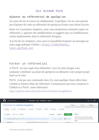 Git GitHub Fork
Ajouter au référentiel de quelqu'un.
Au cœur de Git se trouve la collaboration. Cependant, Git ne vous permet
pas d'ajouter du code au référentiel de quelqu'un d'autre sans droits d'accès.
Dans ces 3 prochains chapitres, nous vous montrerons comment copier un
référentiel, y apporter des modifications et suggérer que ces modifications
soient implémentées dans le référentiel d'origine.
A la fin de ces chapitres, vous aurez la possibilité d'ajouter un message sur
notre page publique GitHub : https://w3schools-
test.github.io/
Forker un référentiel
A fork est une copie d'un référentiel. Ceci est utile lorsque vous
souhaitez contribuer au projet de quelqu'un ou démarrer votre propre projet
basé sur le sien.
Fork n'est pas une commande dans Git, mais quelque chose offert dans
GitHub et d'autres hôtes de référentiel. Commençons par nous connecter à
GitHub et à fork notre référentiel:
https://github.com/w3schools-test/w3schools-test.github.io
Formateur Jaouad Assabbour
 