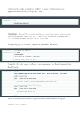 Jetez un œil à votre système de fichiers et vous verrez un nouveau
répertoire nommé d'après le projet cloné :
Remarque : Pour spécifier un dossier spécifique vers lequel cloner, ajoutez le nom du dossier
après le référentiel URL, comme ceci : git clone https://github.com/w3schools-
test/w3schools-test.github.io.git myfolder
Naviguez jusqu'au nouveau répertoire, et cochez status:
Et vérifiez le log pour confirmer que nous avons les données complètes
du référentiel :
Nous avons maintenant une copie complète du référentiel d'origine.
Formateur Jaouad Assabbour
 