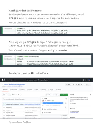 Configuration des Remotes
Fondamentalement, nous avons une copie complète d'un référentiel, auquel
origin nous ne sommes pas autorisés à apporter des modifications.
Voyons comment les remotes de ce Git est configuré :
Nous voyons que origin le dépôt " " d'origine est configuré
w3schools-test, nous souhaitons également ajouter nôtre fork.
Tout d'abord, nous rename l'original origin remote:
Ensuite, récupérez le URL nôtre fork :
Formateur Jaouad Assabbour
 