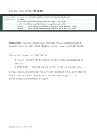 Et ajouter cela comme origin:
Remarque : selon les conventions de nommage de Git, il est recommandé de
nommer votre propre référentiel originet celui que vous avez créé upstream
Maintenant nous avons 2 remotes :
• origin le nôtre fork, où nous avons un accès en lecture et en
écriture
• upstream - l'original, où nous avons un accès en lecture seule
Nous allons maintenant apporter quelques modifications au code. Dans le
chapitre suivant, nous expliquerons comment nous suggérons ces
modifications au référentiel d'origine.
Formateur Jaouad Assabbour
 