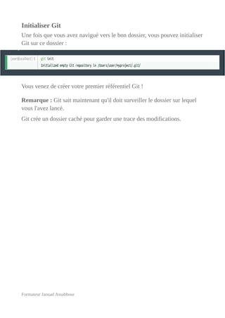 Initialiser Git
Une fois que vous avez navigué vers le bon dossier, vous pouvez initialiser
Git sur ce dossier :
Vous venez de créer votre premier référentiel Git !
Remarque : Git sait maintenant qu'il doit surveiller le dossier sur lequel
vous l'avez lancé.
Git crée un dossier caché pour garder une trace des modifications.
Formateur Jaouad Assabbour
 
