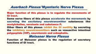 Auerbach Plexus/ Myenteric Nerve Plexus
Major function of this plexus is to regulate the movements of
GI tract.
Some nerve fibers of this plexus accelerate the movements by
secreting the excitatory neurotransmitter substances like
acetylcholine, serotonin and substance P.
Other fibers of this plexus inhibit the GI motility by secreting
the inhibitory neurotransmitters such as vasoactive intestinal
polypeptide (VIP), neurotensin and enkephalin.
Meissner Nerve Plexus
Function of Meissner plexus is the regulation of secretory
functions of GI tract.
 