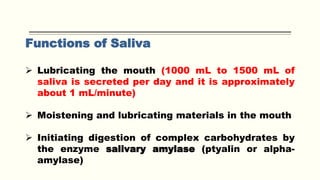 Functions of Saliva
 Lubricating the mouth (1000 mL to 1500 mL of
saliva is secreted per day and it is approximately
about 1 mL/minute)
 Moistening and lubricating materials in the mouth
 Initiating digestion of complex carbohydrates by
the enzyme salivary amylase (ptyalin or alpha-
amylase)
 