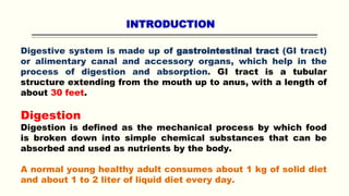 INTRODUCTION
Digestive system is made up of gastrointestinal tract (GI tract)
or alimentary canal and accessory organs, which help in the
process of digestion and absorption. GI tract is a tubular
structure extending from the mouth up to anus, with a length of
about 30 feet.
Digestion
Digestion is defined as the mechanical process by which food
is broken down into simple chemical substances that can be
absorbed and used as nutrients by the body.
A normal young healthy adult consumes about 1 kg of solid diet
and about 1 to 2 liter of liquid diet every day.
 