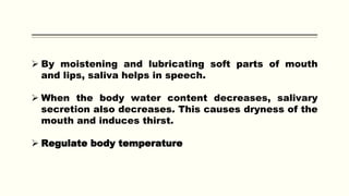  By moistening and lubricating soft parts of mouth
and lips, saliva helps in speech.
 When the body water content decreases, salivary
secretion also decreases. This causes dryness of the
mouth and induces thirst.
 Regulate body temperature
 